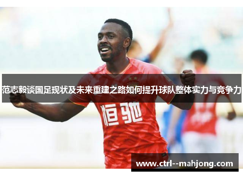 范志毅谈国足现状及未来重建之路如何提升球队整体实力与竞争力