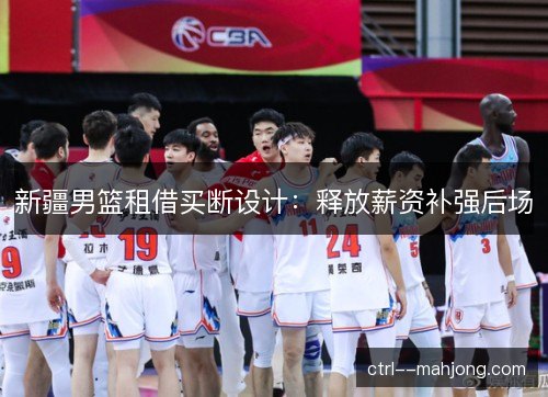 新疆男篮租借买断设计：释放薪资补强后场